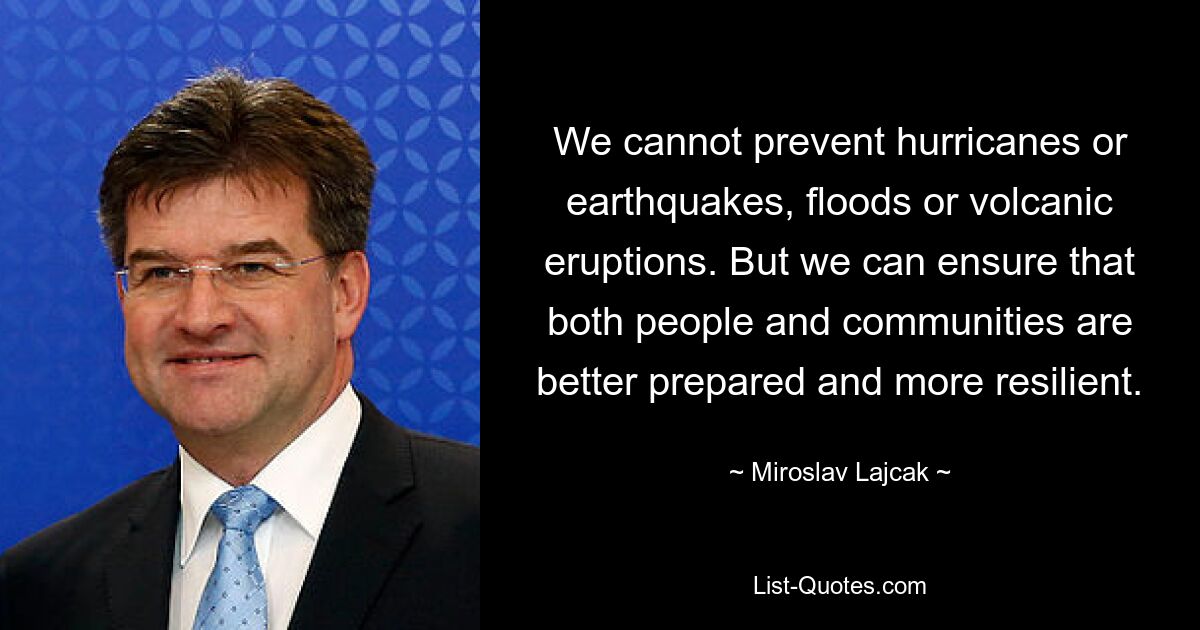 We cannot prevent hurricanes or earthquakes, floods or volcanic eruptions. But we can ensure that both people and communities are better prepared and more resilient. — © Miroslav Lajcak