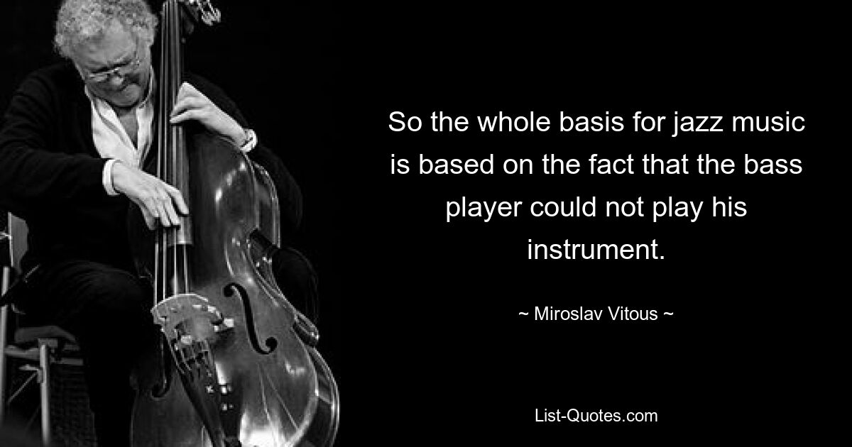 So the whole basis for jazz music is based on the fact that the bass player could not play his instrument. — © Miroslav Vitous