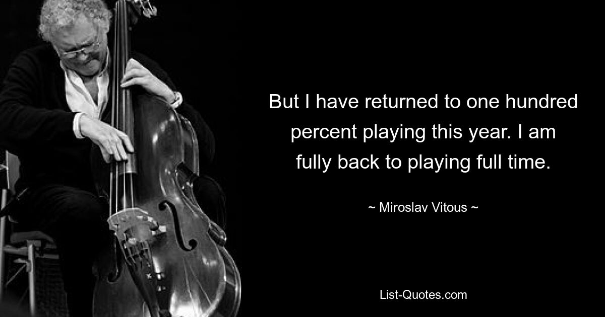 But I have returned to one hundred percent playing this year. I am fully back to playing full time. — © Miroslav Vitous