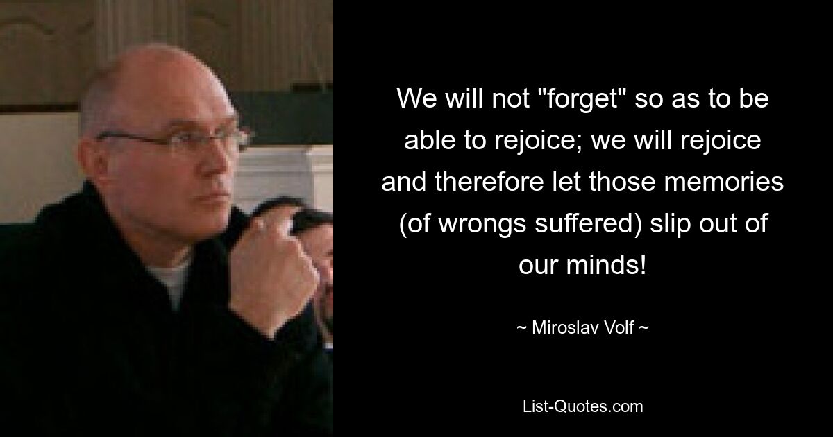 We will not "forget" so as to be able to rejoice; we will rejoice and therefore let those memories (of wrongs suffered) slip out of our minds! — © Miroslav Volf