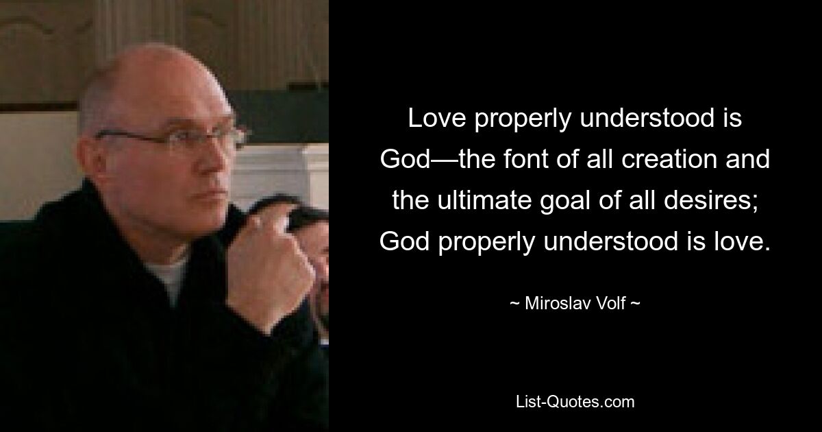 Love properly understood is God—the font of all creation and the ultimate goal of all desires; God properly understood is love. — © Miroslav Volf