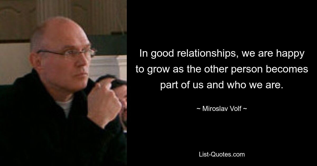 In good relationships, we are happy to grow as the other person becomes part of us and who we are. — © Miroslav Volf