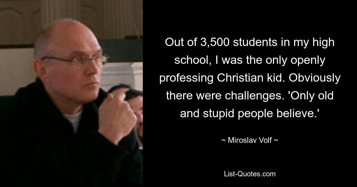 Out of 3,500 students in my high school, I was the only openly professing Christian kid. Obviously there were challenges. 'Only old and stupid people believe.' — © Miroslav Volf