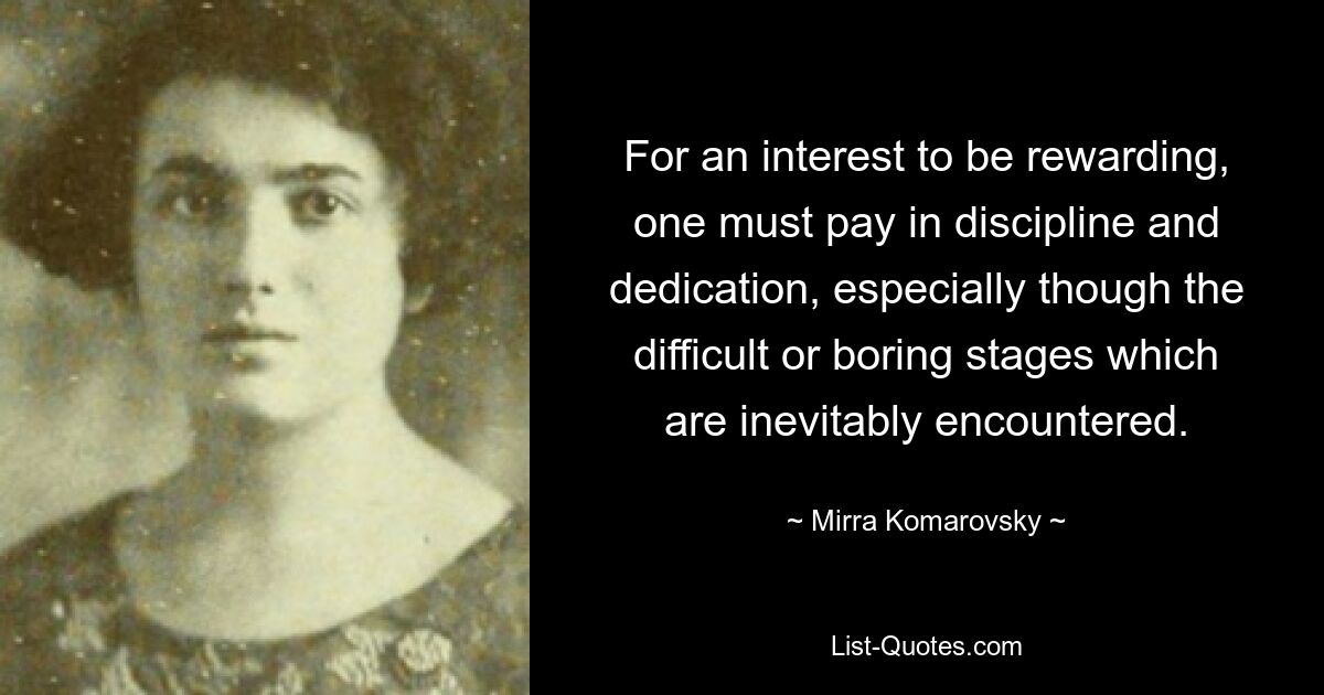 For an interest to be rewarding, one must pay in discipline and dedication, especially though the difficult or boring stages which are inevitably encountered. — © Mirra Komarovsky