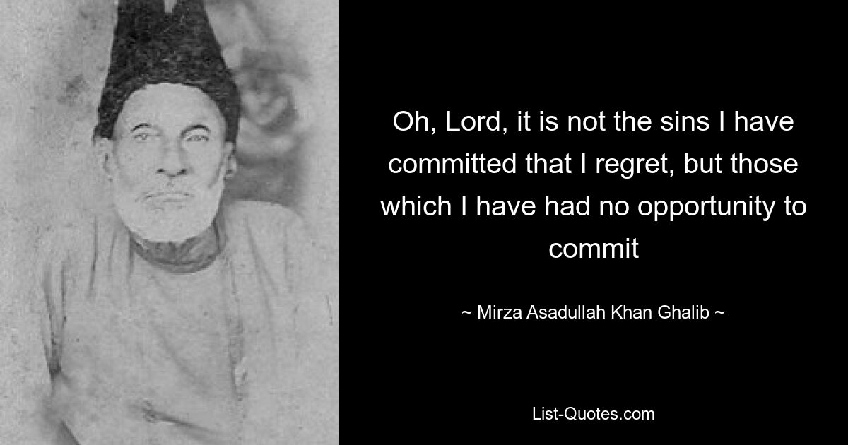 Oh, Lord, it is not the sins I have committed that I regret, but those which I have had no opportunity to commit — © Mirza Asadullah Khan Ghalib