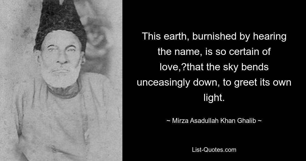 This earth, burnished by hearing the name, is so certain of love,?that the sky bends unceasingly down, to greet its own light. — © Mirza Asadullah Khan Ghalib