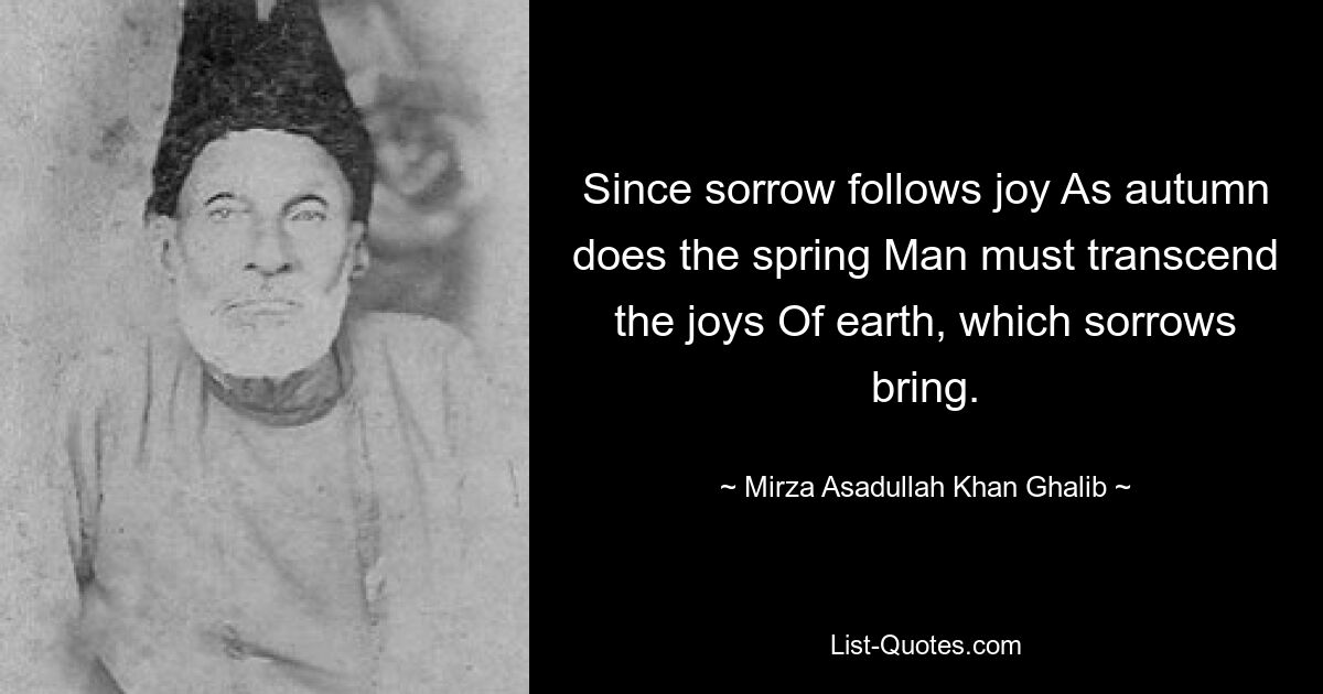 Since sorrow follows joy As autumn does the spring Man must transcend the joys Of earth, which sorrows bring. — © Mirza Asadullah Khan Ghalib