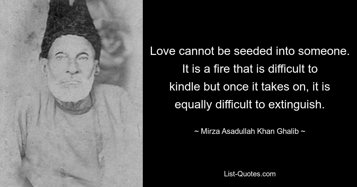 Love cannot be seeded into someone. It is a fire that is difficult to kindle but once it takes on, it is equally difficult to extinguish. — © Mirza Asadullah Khan Ghalib