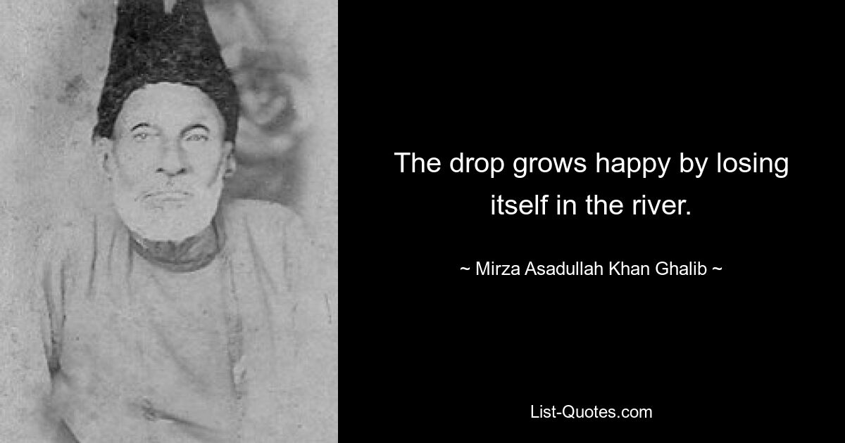 The drop grows happy by losing itself in the river. — © Mirza Asadullah Khan Ghalib