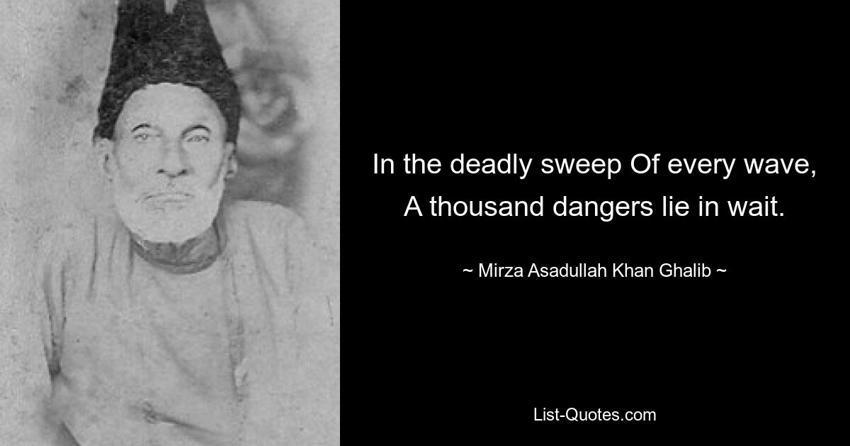 In the deadly sweep Of every wave, A thousand dangers lie in wait. — © Mirza Asadullah Khan Ghalib