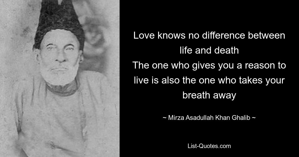 Love knows no difference between life and death
The one who gives you a reason to live is also the one who takes your breath away — © Mirza Asadullah Khan Ghalib