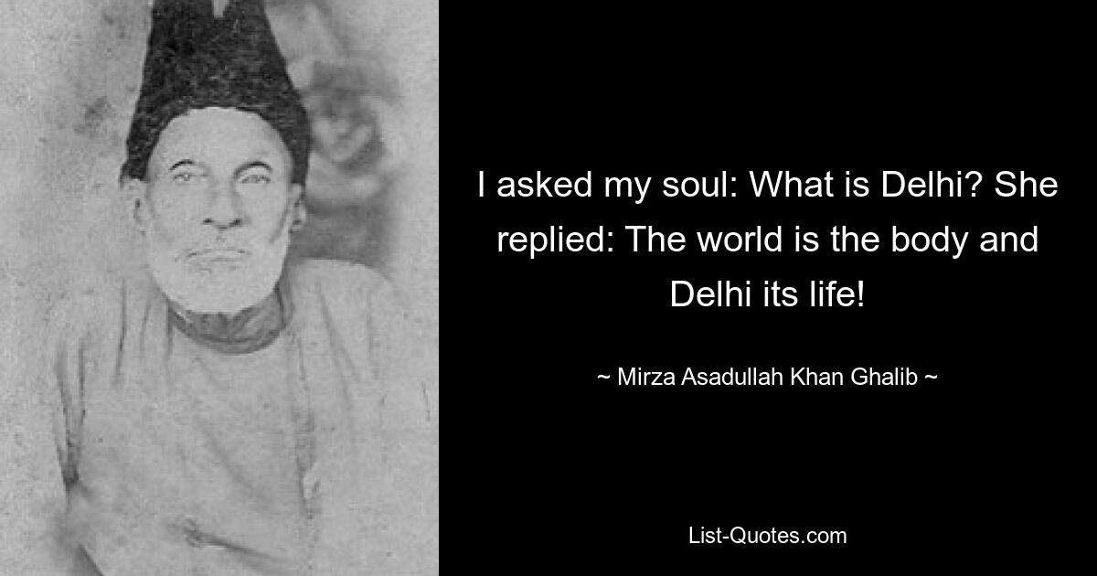 I asked my soul: What is Delhi? She replied: The world is the body and Delhi its life! — © Mirza Asadullah Khan Ghalib