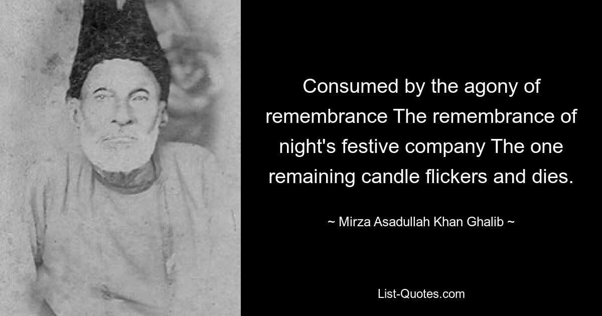 Consumed by the agony of remembrance The remembrance of night's festive company The one remaining candle flickers and dies. — © Mirza Asadullah Khan Ghalib