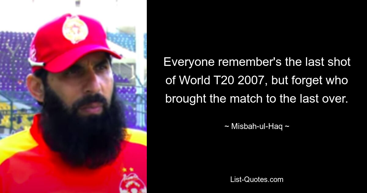 Everyone remember's the last shot of World T20 2007, but forget who brought the match to the last over. — © Misbah-ul-Haq