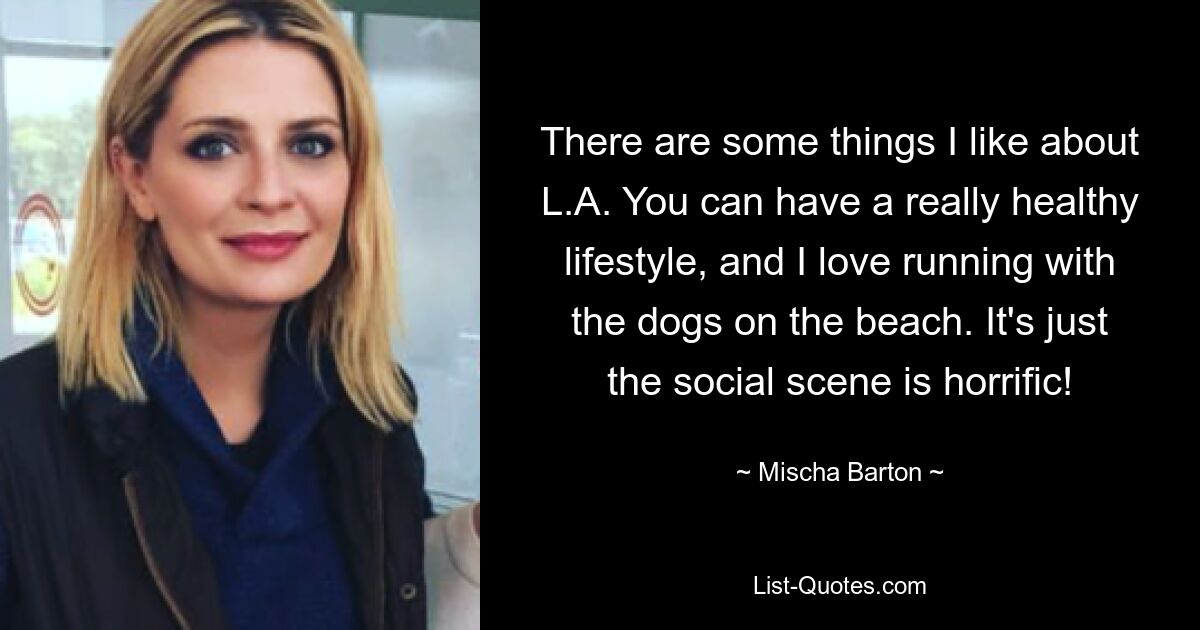 There are some things I like about L.A. You can have a really healthy lifestyle, and I love running with the dogs on the beach. It's just the social scene is horrific! — © Mischa Barton