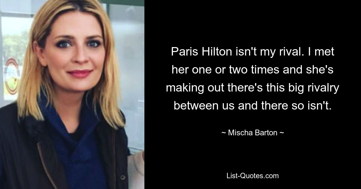 Paris Hilton isn't my rival. I met her one or two times and she's making out there's this big rivalry between us and there so isn't. — © Mischa Barton