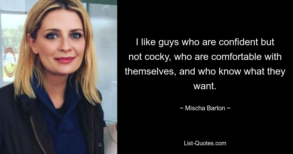 I like guys who are confident but not cocky, who are comfortable with themselves, and who know what they want. — © Mischa Barton