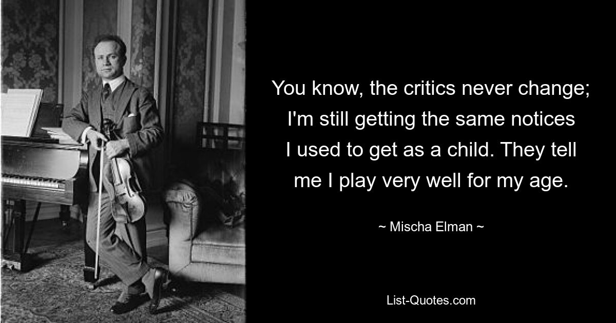 You know, the critics never change; I'm still getting the same notices I used to get as a child. They tell me I play very well for my age. — © Mischa Elman