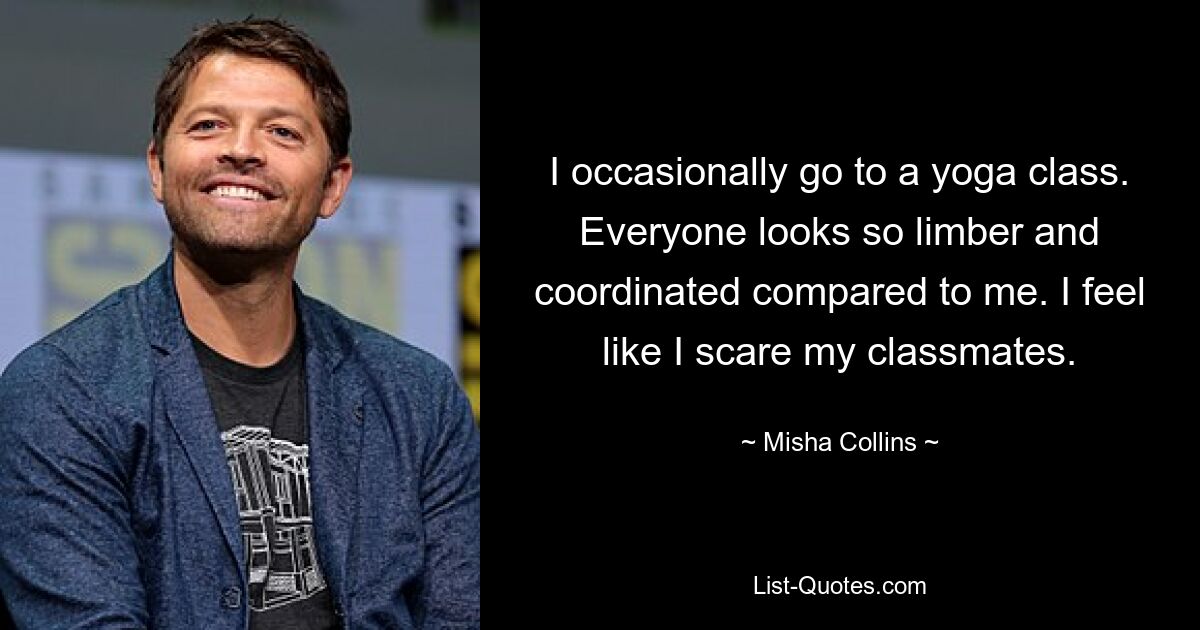 I occasionally go to a yoga class. Everyone looks so limber and coordinated compared to me. I feel like I scare my classmates. — © Misha Collins