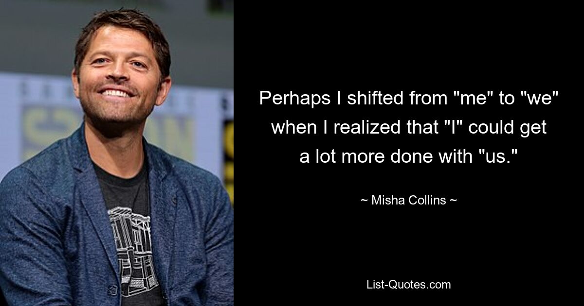 Perhaps I shifted from "me" to "we" when I realized that "I" could get a lot more done with "us." — © Misha Collins