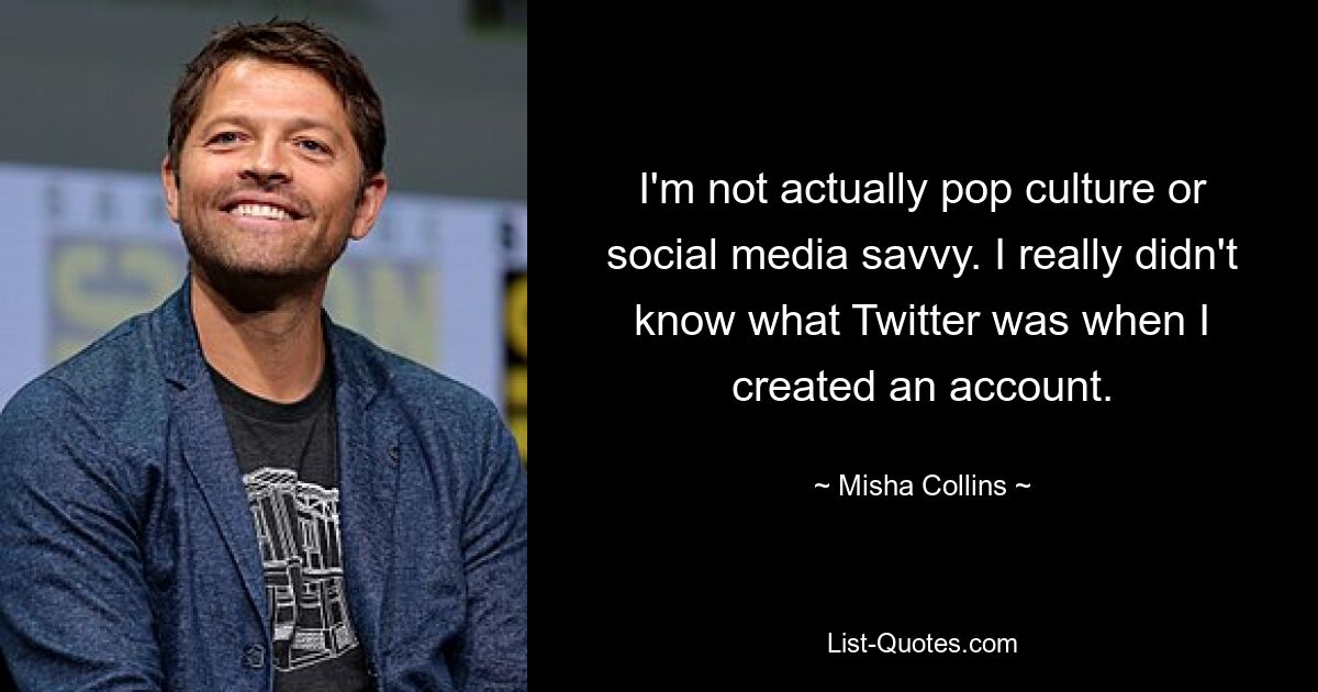 I'm not actually pop culture or social media savvy. I really didn't know what Twitter was when I created an account. — © Misha Collins