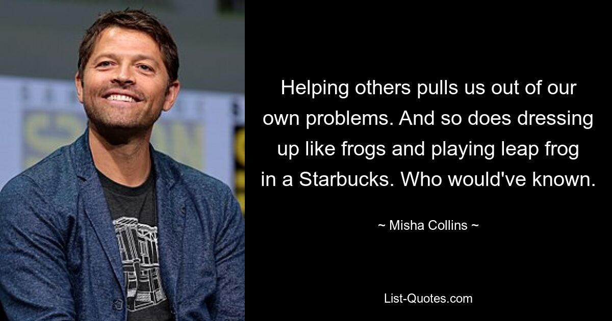 Helping others pulls us out of our own problems. And so does dressing up like frogs and playing leap frog in a Starbucks. Who would've known. — © Misha Collins