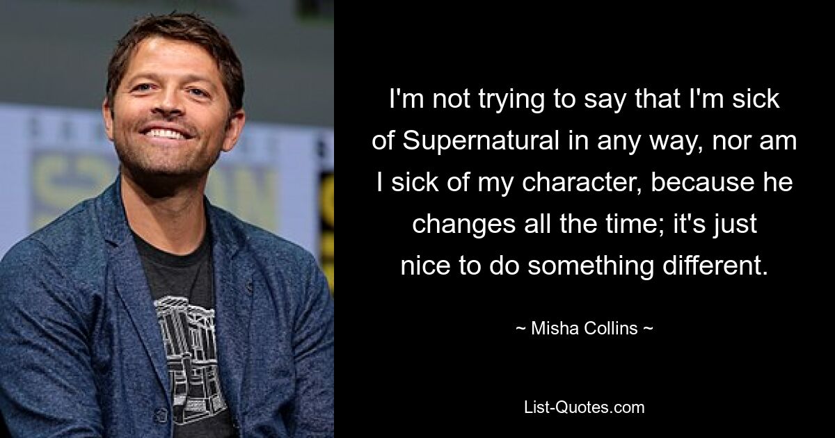 I'm not trying to say that I'm sick of Supernatural in any way, nor am I sick of my character, because he changes all the time; it's just nice to do something different. — © Misha Collins