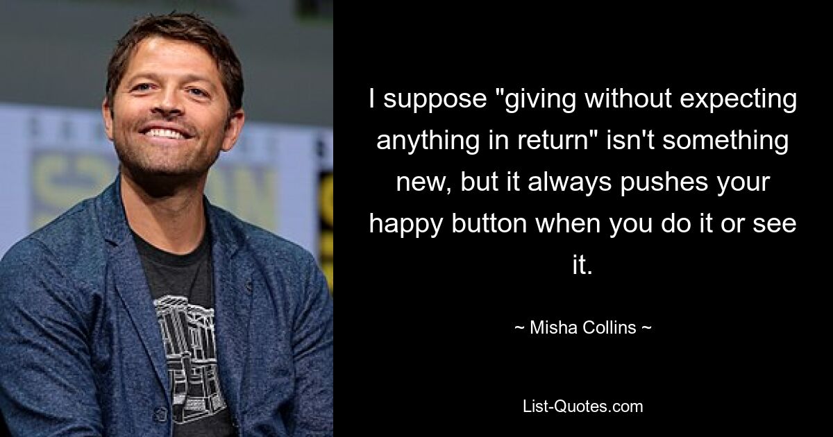 I suppose "giving without expecting anything in return" isn't something new, but it always pushes your happy button when you do it or see it. — © Misha Collins