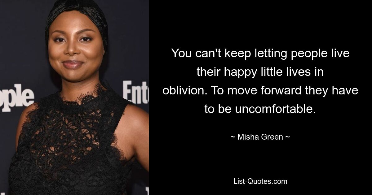 You can't keep letting people live their happy little lives in oblivion. To move forward they have to be uncomfortable. — © Misha Green