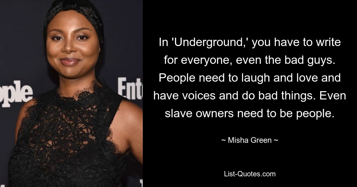 In 'Underground,' you have to write for everyone, even the bad guys. People need to laugh and love and have voices and do bad things. Even slave owners need to be people. — © Misha Green