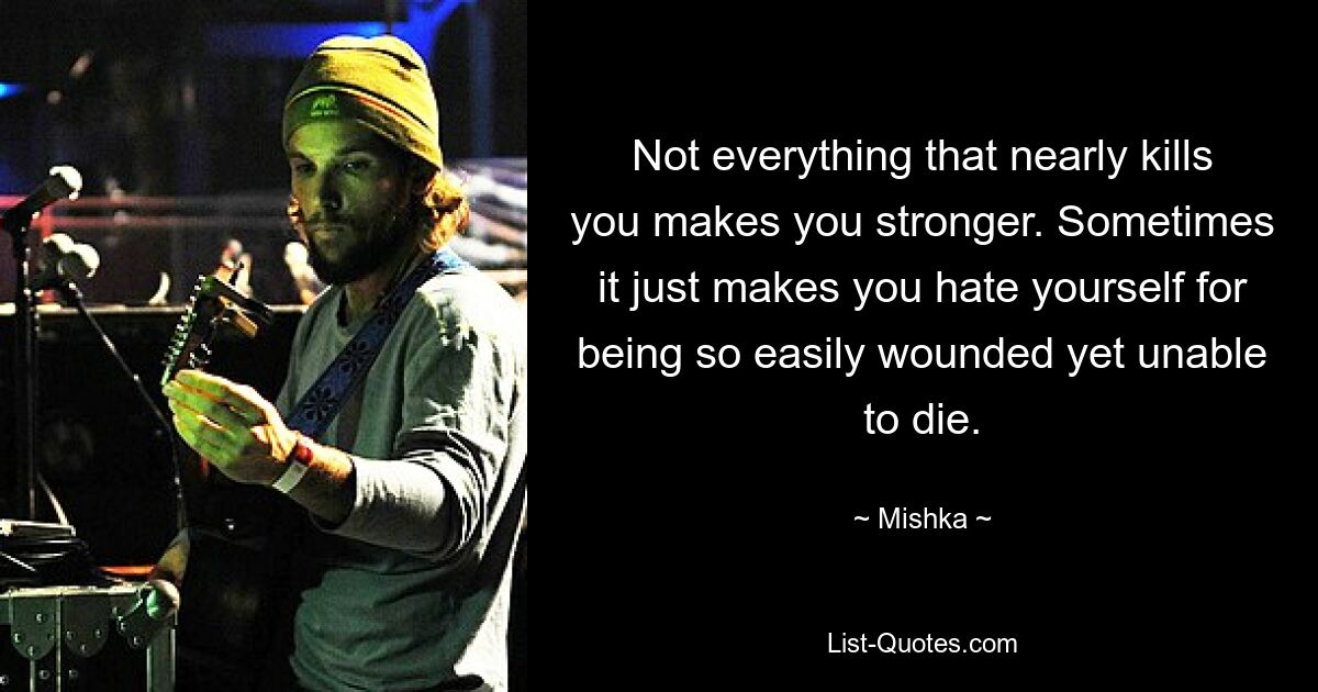 Not everything that nearly kills you makes you stronger. Sometimes it just makes you hate yourself for being so easily wounded yet unable to die. — © Mishka