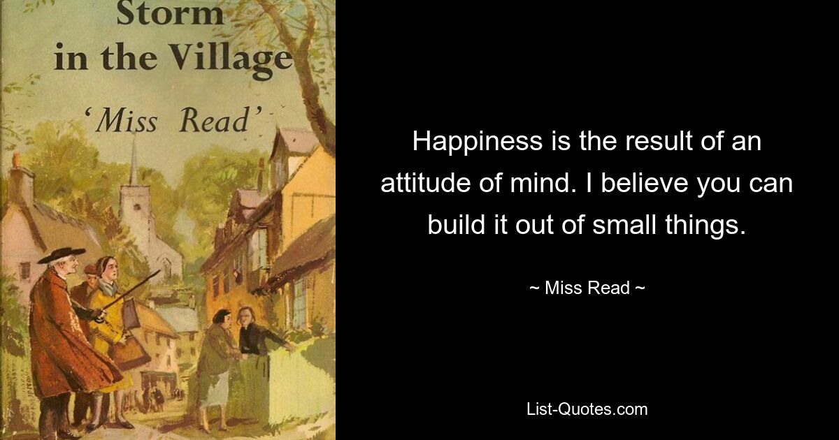 Happiness is the result of an attitude of mind. I believe you can build it out of small things. — © Miss Read