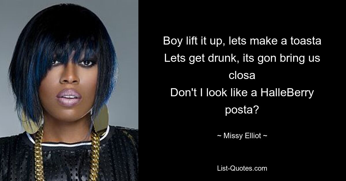 Boy lift it up, lets make a toasta
Lets get drunk, its gon bring us closa
Don't I look like a HalleBerry posta? — © Missy Elliot