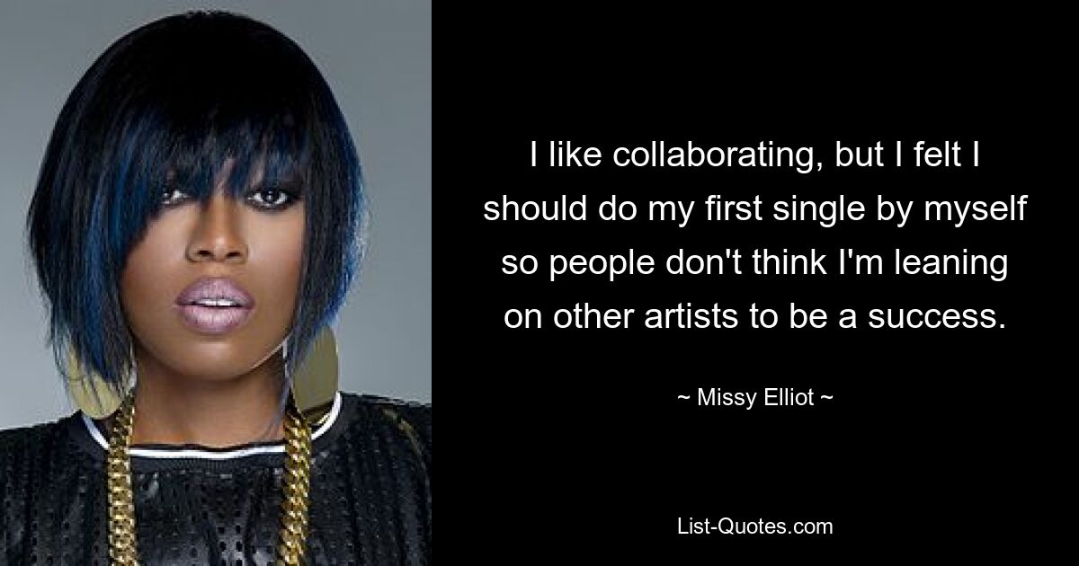 I like collaborating, but I felt I should do my first single by myself so people don't think I'm leaning on other artists to be a success. — © Missy Elliot