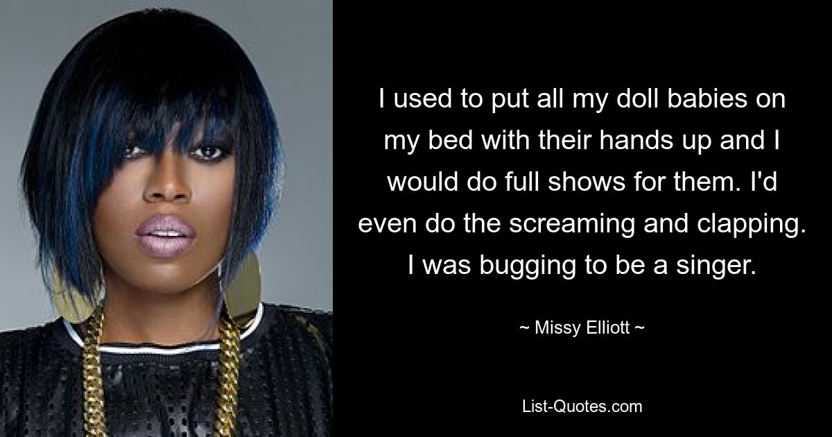 I used to put all my doll babies on my bed with their hands up and I would do full shows for them. I'd even do the screaming and clapping. I was bugging to be a singer. — © Missy Elliott