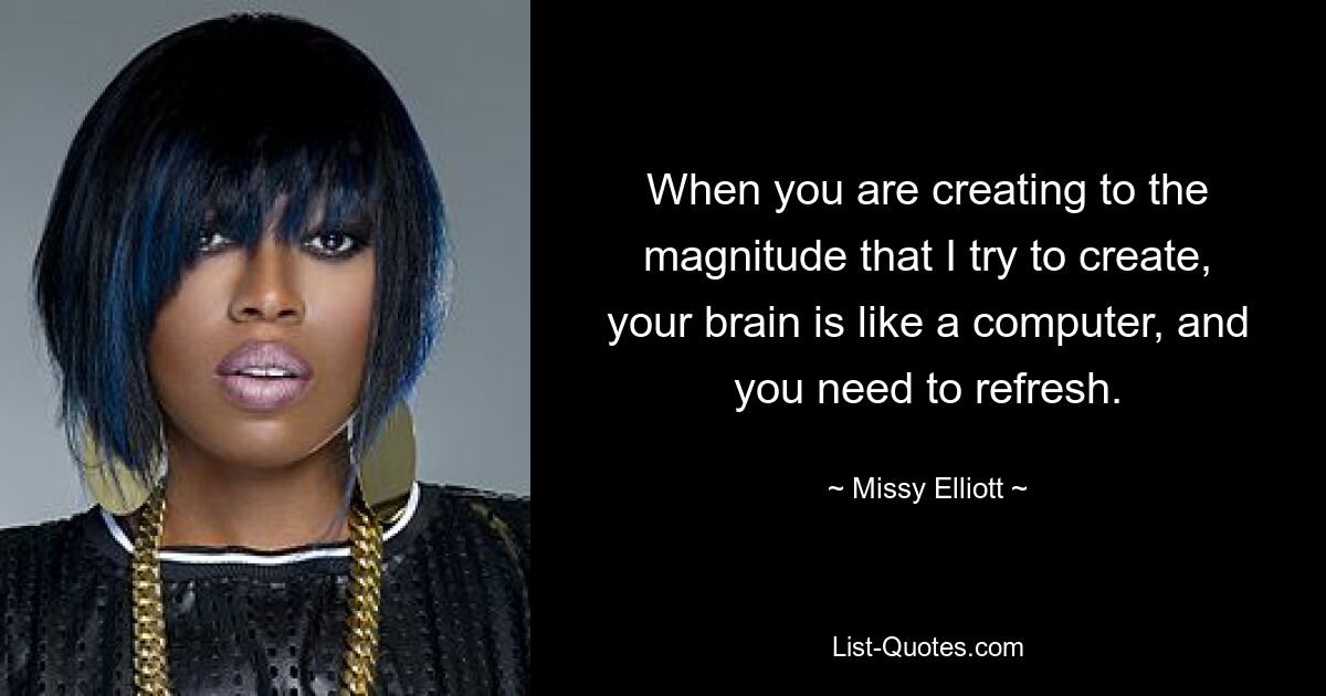 When you are creating to the magnitude that I try to create, your brain is like a computer, and you need to refresh. — © Missy Elliott