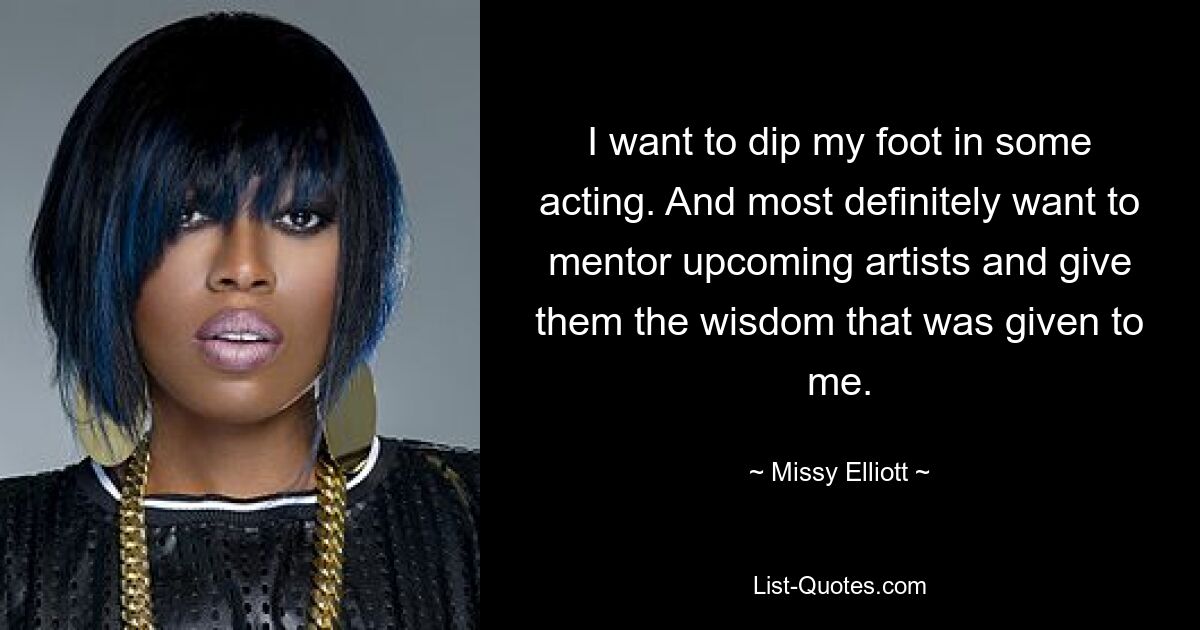 I want to dip my foot in some acting. And most definitely want to mentor upcoming artists and give them the wisdom that was given to me. — © Missy Elliott