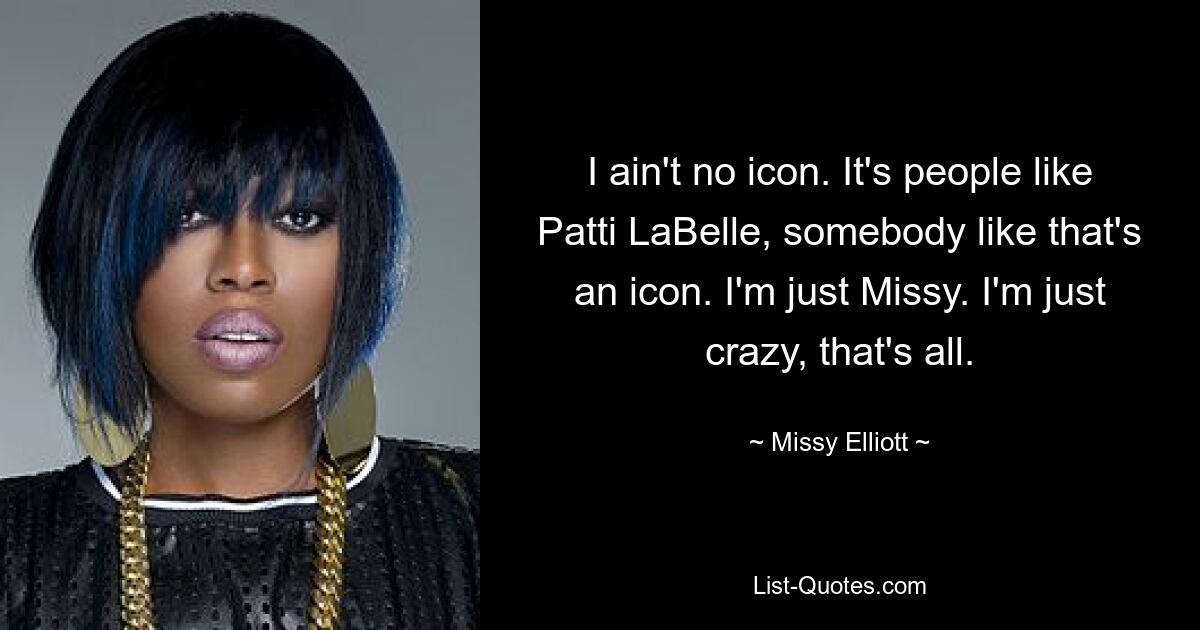 I ain't no icon. It's people like Patti LaBelle, somebody like that's an icon. I'm just Missy. I'm just crazy, that's all. — © Missy Elliott