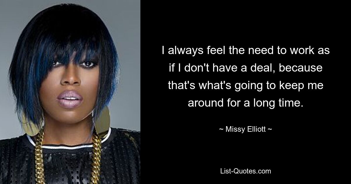 I always feel the need to work as if I don't have a deal, because that's what's going to keep me around for a long time. — © Missy Elliott