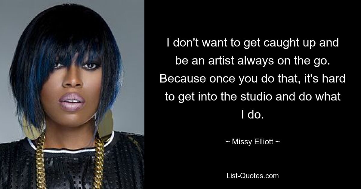 I don't want to get caught up and be an artist always on the go. Because once you do that, it's hard to get into the studio and do what I do. — © Missy Elliott