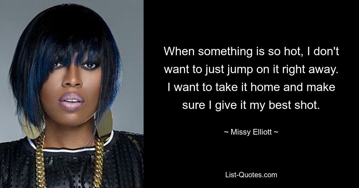 When something is so hot, I don't want to just jump on it right away. I want to take it home and make sure I give it my best shot. — © Missy Elliott