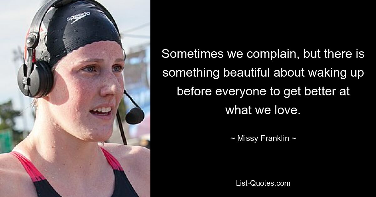 Sometimes we complain, but there is something beautiful about waking up before everyone to get better at what we love. — © Missy Franklin