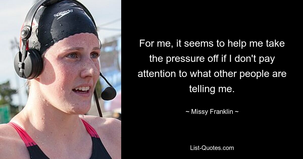 For me, it seems to help me take the pressure off if I don't pay attention to what other people are telling me. — © Missy Franklin