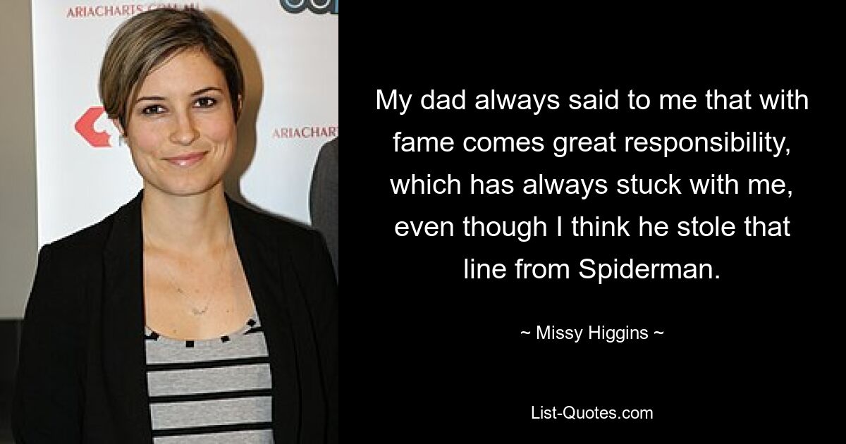 My dad always said to me that with fame comes great responsibility, which has always stuck with me, even though I think he stole that line from Spiderman. — © Missy Higgins