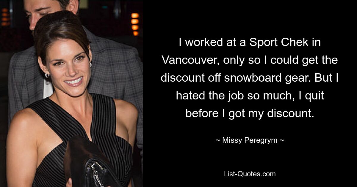 I worked at a Sport Chek in Vancouver, only so I could get the discount off snowboard gear. But I hated the job so much, I quit before I got my discount. — © Missy Peregrym