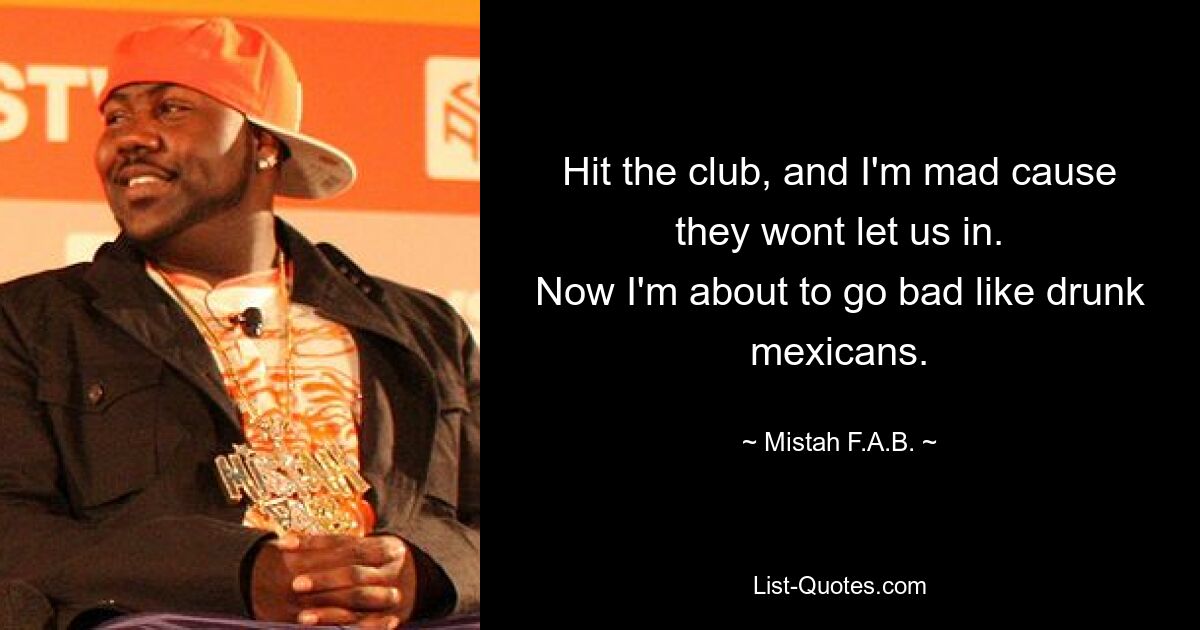 Hit the club, and I'm mad cause they wont let us in.
Now I'm about to go bad like drunk mexicans. — © Mistah F.A.B.