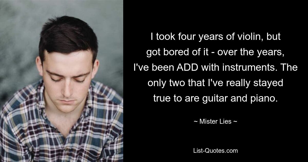 I took four years of violin, but got bored of it - over the years, I've been ADD with instruments. The only two that I've really stayed true to are guitar and piano. — © Mister Lies