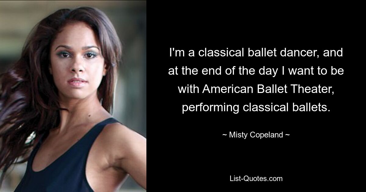 I'm a classical ballet dancer, and at the end of the day I want to be with American Ballet Theater, performing classical ballets. — © Misty Copeland