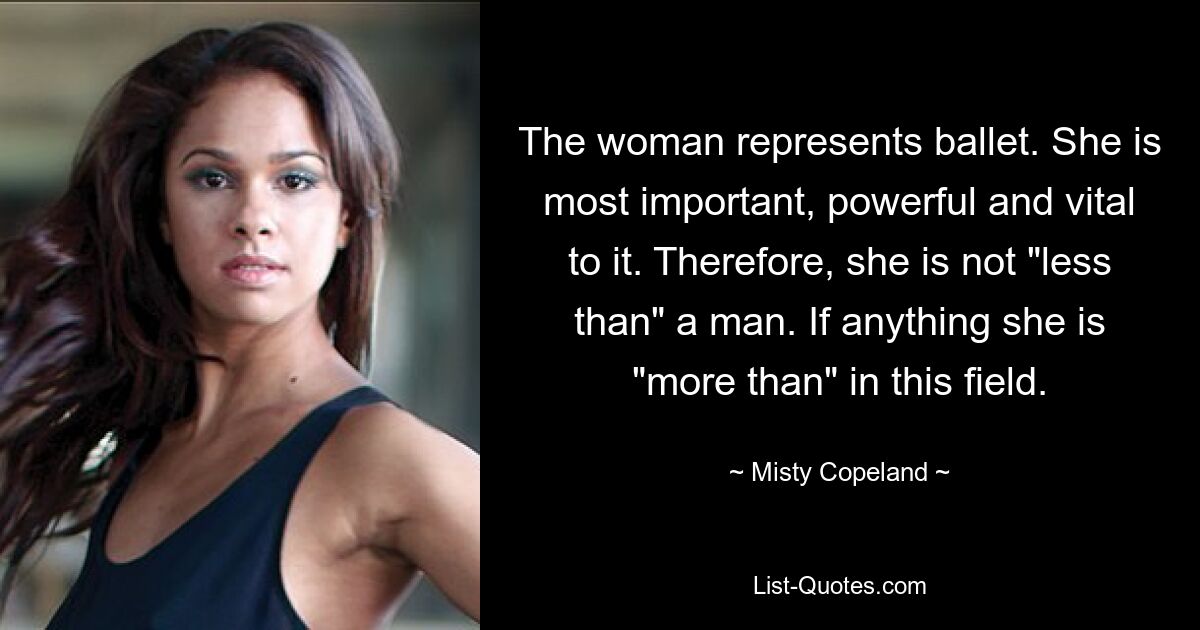 The woman represents ballet. She is most important, powerful and vital to it. Therefore, she is not "less than" a man. If anything she is "more than" in this field. — © Misty Copeland