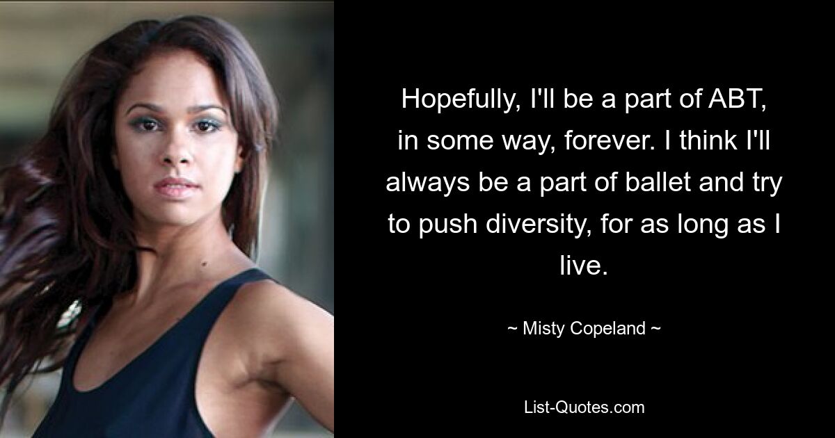 Hopefully, I'll be a part of ABT, in some way, forever. I think I'll always be a part of ballet and try to push diversity, for as long as I live. — © Misty Copeland